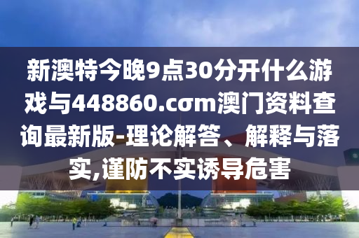 新澳特今晚9點30分開什么游戲與448860.cσm澳門資料查詢最新版-理論解答、解釋與落實,謹防不實誘導危害
