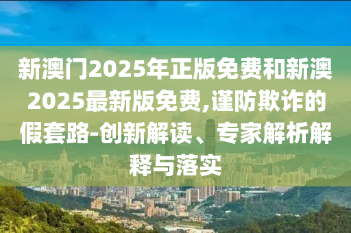 新澳門2025年正版免費和新澳2025最新版免費,謹防欺詐的假套路-創(chuàng)新解讀、專家解析解釋與落實