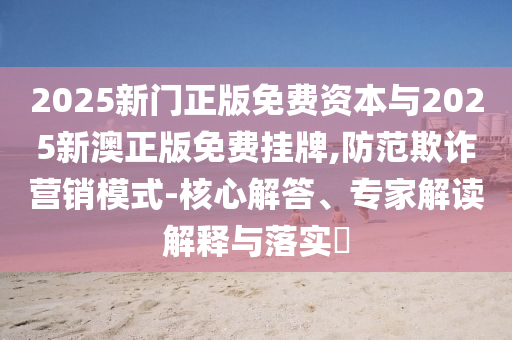 2025新門正版免費資本與2025新澳正版免費掛牌,防范欺詐營銷模式-核心解答、專家解讀解釋與落實?