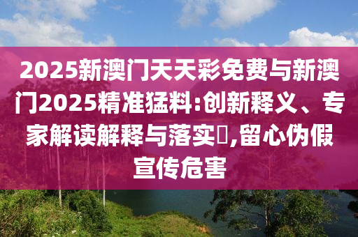 2025新澳門天天彩免費(fèi)與新澳門2025精準(zhǔn)猛料:創(chuàng)新釋義、專家解讀解釋與落實(shí)?,留心偽假宣傳危害