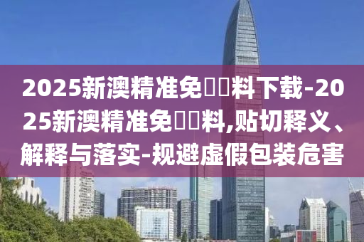 2025新澳精準免費資料下載-2025新澳精準免費資料,貼切釋義、解釋與落實-規(guī)避虛假包裝危害