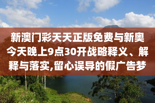新澳門彩天天正版免費與新奧今天晚上9點30開戰(zhàn)略釋義、解釋與落實,留心誤導的假廣告夢