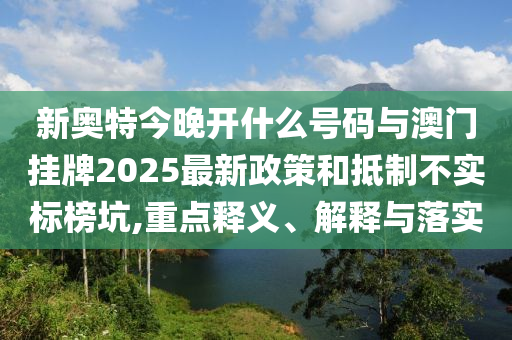 新奧特今晚開什么號碼與澳門掛牌2025最新政策和抵制不實標榜坑,重點釋義、解釋與落實