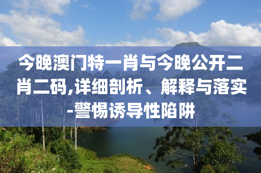 今晚澳門特一肖與今晚公開(kāi)二肖二碼,詳細(xì)剖析、解釋與落實(shí)-警惕誘導(dǎo)性陷阱