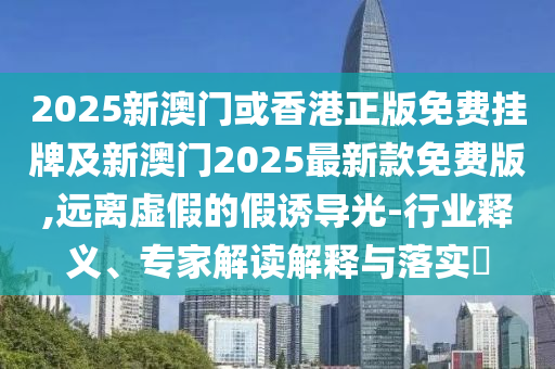 2025新澳門或香港正版免費(fèi)掛牌及新澳門2025最新款免費(fèi)版,遠(yuǎn)離虛假的假誘導(dǎo)光-行業(yè)釋義、專家解讀解釋與落實(shí)?
