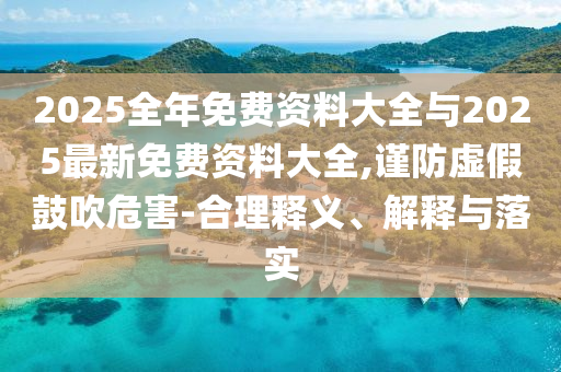 2025全年免費(fèi)資料大全與2025最新免費(fèi)資料大全,謹(jǐn)防虛假鼓吹危害-合理釋義、解釋與落實(shí)