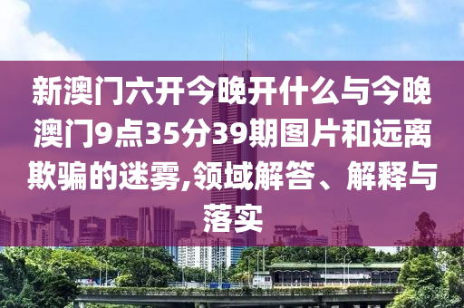 新澳門六開(kāi)今晚開(kāi)什么與今晚澳門9點(diǎn)35分39期圖片和遠(yuǎn)離欺騙的迷霧,領(lǐng)域解答、解釋與落實(shí)