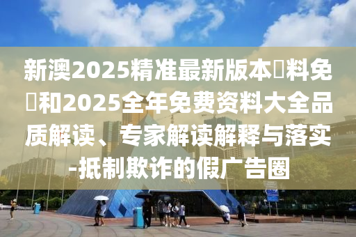 新澳2025精準(zhǔn)最新版本資料免費(fèi)和2025全年免費(fèi)資料大全品質(zhì)解讀、專家解讀解釋與落實(shí)-抵制欺詐的假?gòu)V告圈