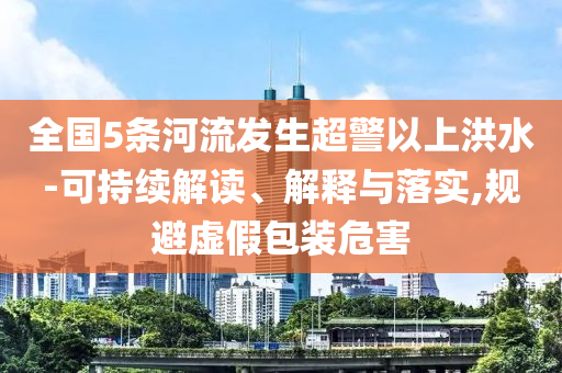 全國(guó)5條河流發(fā)生超警以上洪水-可持續(xù)解讀、解釋與落實(shí),規(guī)避虛假包裝危害