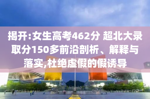 揭開:女生高考462分 超北大錄取分150多前沿剖析、解釋與落實,杜絕虛假的假誘導
