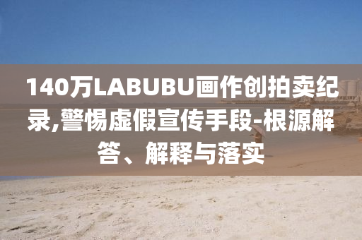 140萬(wàn)LABUBU畫作創(chuàng)拍賣紀(jì)錄,警惕虛假宣傳手段-根源解答、解釋與落實(shí)