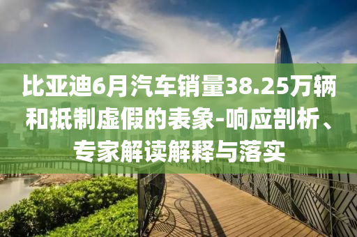 比亞迪6月汽車銷量38.25萬輛和抵制虛假的表象-響應剖析、專家解讀解釋與落實