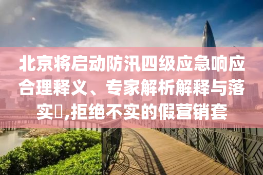 北京將啟動防汛四級應(yīng)急響應(yīng)合理釋義、專家解析解釋與落實?,拒絕不實的假營銷套