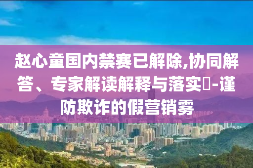 趙心童國內(nèi)禁賽已解除,協(xié)同解答、專家解讀解釋與落實?-謹(jǐn)防欺詐的假營銷霧