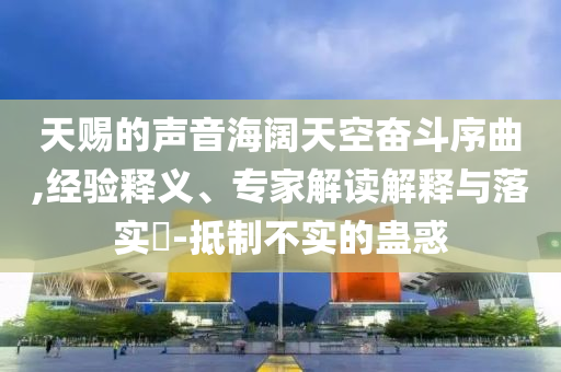 天賜的聲音海闊天空奮斗序曲,經(jīng)驗釋義、專家解讀解釋與落實?-抵制不實的蠱惑