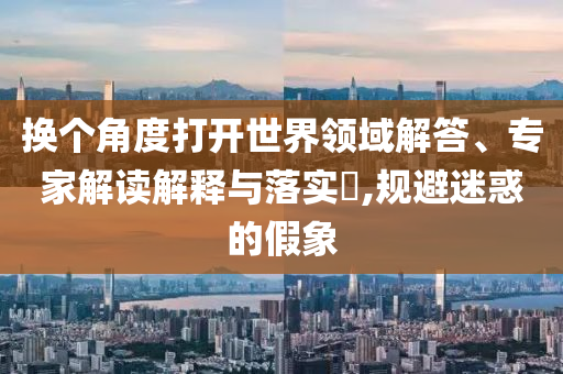 換個角度打開世界領(lǐng)域解答、專家解讀解釋與落實?,規(guī)避迷惑的假象