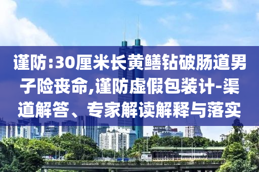 謹(jǐn)防:30厘米長黃鱔鉆破腸道男子險喪命,謹(jǐn)防虛假包裝計-渠道解答、專家解讀解釋與落實