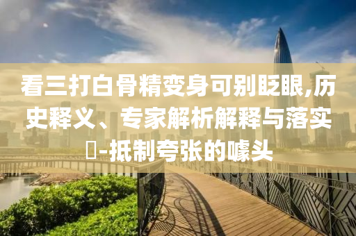 看三打白骨精變身可別眨眼,歷史釋義、專家解析解釋與落實(shí)?-抵制夸張的噱頭