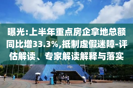 曝光:上半年重點(diǎn)房企拿地總額同比增33.3%,抵制虛假迷障-評(píng)估解讀、專家解讀解釋與落實(shí)
