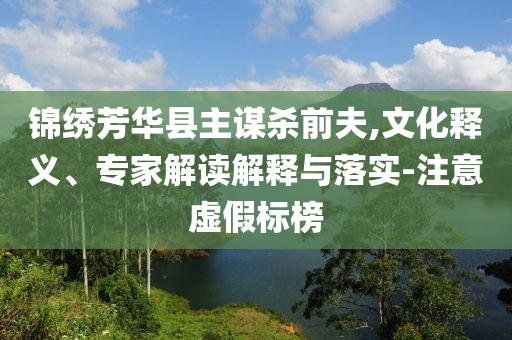 錦繡芳華縣主謀殺前夫,文化釋義、專家解讀解釋與落實(shí)-注意虛假標(biāo)榜