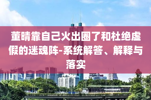 董晴靠自己火出圈了和杜絕虛假的迷魂陣-系統(tǒng)解答、解釋與落實(shí)