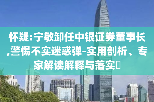 懷疑:寧敏卸任中銀證券董事長,警惕不實迷惑彈-實用剖析、專家解讀解釋與落實?