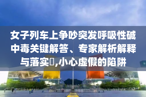 女子列車上爭吵突發(fā)呼吸性堿中毒關(guān)鍵解答、專家解析解釋與落實?,小心虛假的陷阱