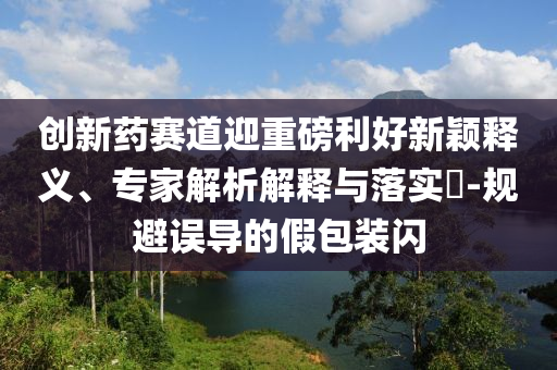 創(chuàng)新藥賽道迎重磅利好新穎釋義、專家解析解釋與落實?-規(guī)避誤導(dǎo)的假包裝閃