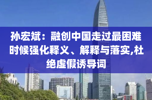 孫宏斌：融創(chuàng)中國走過最困難時候強(qiáng)化釋義、解釋與落實,杜絕虛假誘導(dǎo)詞