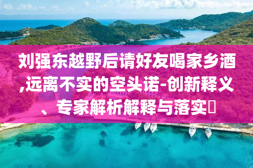 劉強東越野后請好友喝家鄉(xiāng)酒,遠離不實的空頭諾-創(chuàng)新釋義、專家解析解釋與落實?