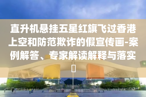 直升機(jī)懸掛五星紅旗飛過(guò)香港上空和防范欺詐的假宣傳畫-案例解答、專家解讀解釋與落實(shí)?