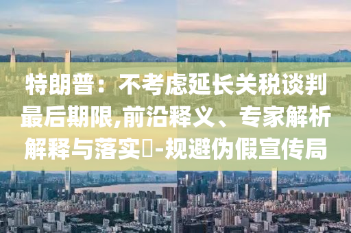 特朗普：不考慮延長(zhǎng)關(guān)稅談判最后期限,前沿釋義、專家解析解釋與落實(shí)?-規(guī)避偽假宣傳局
