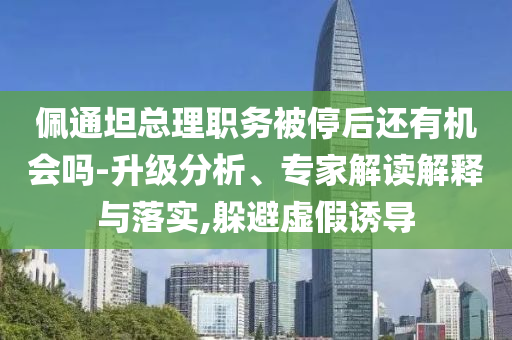 佩通坦總理職務(wù)被停后還有機(jī)會(huì)嗎-升級(jí)分析、專家解讀解釋與落實(shí),躲避虛假誘導(dǎo)