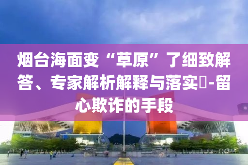 煙臺(tái)海面變“草原”了細(xì)致解答、專家解析解釋與落實(shí)?-留心欺詐的手段