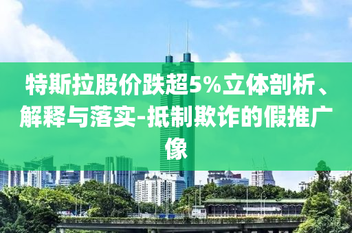 特斯拉股價跌超5%立體剖析、解釋與落實(shí)-抵制欺詐的假推廣像