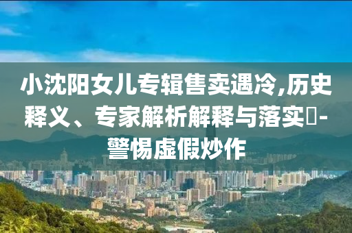 小沈陽女兒專輯售賣遇冷,歷史釋義、專家解析解釋與落實(shí)?-警惕虛假炒作