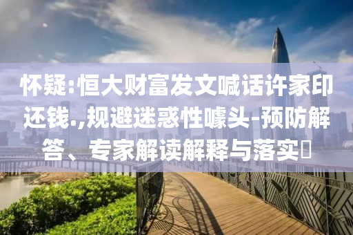 懷疑:恒大財(cái)富發(fā)文喊話許家印還錢.,規(guī)避迷惑性噱頭-預(yù)防解答、專家解讀解釋與落實(shí)?