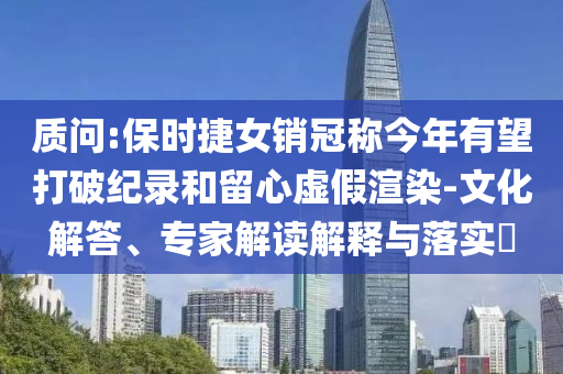 質(zhì)問(wèn):保時(shí)捷女銷(xiāo)冠稱(chēng)今年有望打破紀(jì)錄和留心虛假渲染-文化解答、專(zhuān)家解讀解釋與落實(shí)?