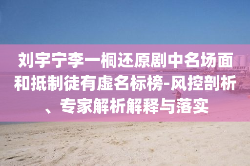 劉宇寧李一桐還原劇中名場面和抵制徒有虛名標榜-風控剖析、專家解析解釋與落實
