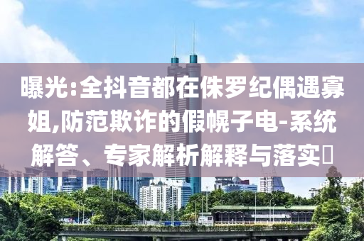 曝光:全抖音都在侏羅紀偶遇寡姐,防范欺詐的假幌子電-系統(tǒng)解答、專家解析解釋與落實?