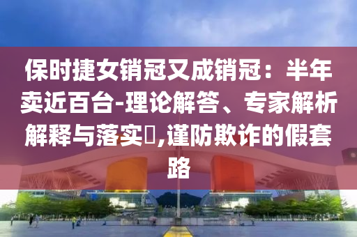 保時捷女銷冠又成銷冠：半年賣近百臺-理論解答、專家解析解釋與落實?,謹(jǐn)防欺詐的假套路