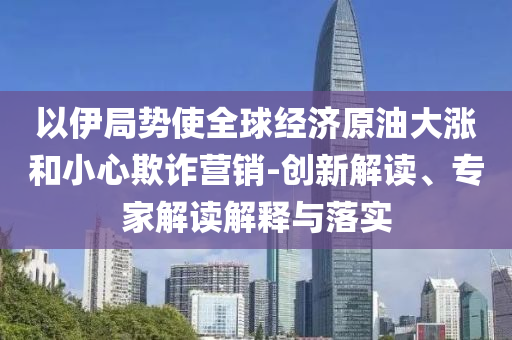 以伊局勢使全球經(jīng)濟原油大漲和小心欺詐營銷-創(chuàng)新解讀、專家解讀解釋與落實