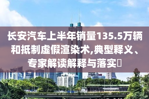長安汽車上半年銷量135.5萬輛和抵制虛假渲染術(shù),典型釋義、專家解讀解釋與落實?