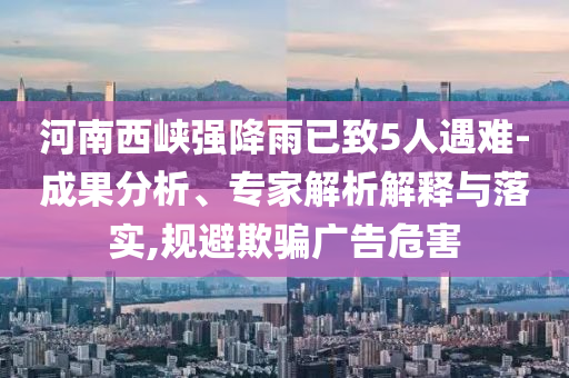 河南西峽強(qiáng)降雨已致5人遇難-成果分析、專(zhuān)家解析解釋與落實(shí),規(guī)避欺騙廣告危害