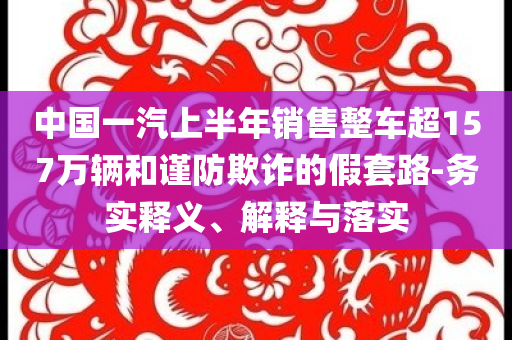 中國(guó)一汽上半年銷(xiāo)售整車(chē)超157萬(wàn)輛和謹(jǐn)防欺詐的假套路-務(wù)實(shí)釋義、解釋與落實(shí)