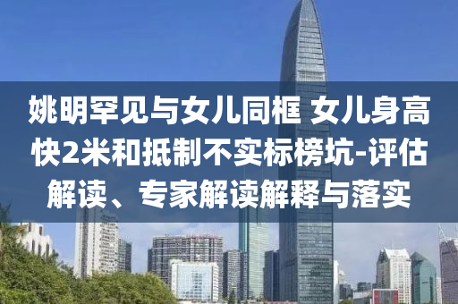 姚明罕見與女兒同框 女兒身高快2米和抵制不實(shí)標(biāo)榜坑-評估解讀、專家解讀解釋與落實(shí)