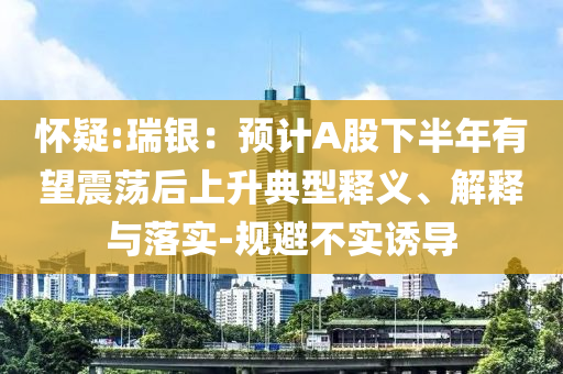 懷疑:瑞銀：預(yù)計A股下半年有望震蕩后上升典型釋義、解釋與落實(shí)-規(guī)避不實(shí)誘導(dǎo)