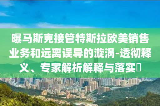 曝馬斯克接管特斯拉歐美銷售業(yè)務(wù)和遠(yuǎn)離誤導(dǎo)的漩渦-透徹釋義、專家解析解釋與落實(shí)?