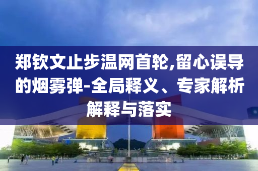鄭欽文止步溫網(wǎng)首輪,留心誤導(dǎo)的煙霧彈-全局釋義、專家解析解釋與落實