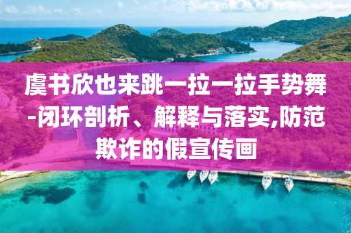 虞書欣也來跳一拉一拉手勢舞-閉環(huán)剖析、解釋與落實,防范欺詐的假宣傳畫
